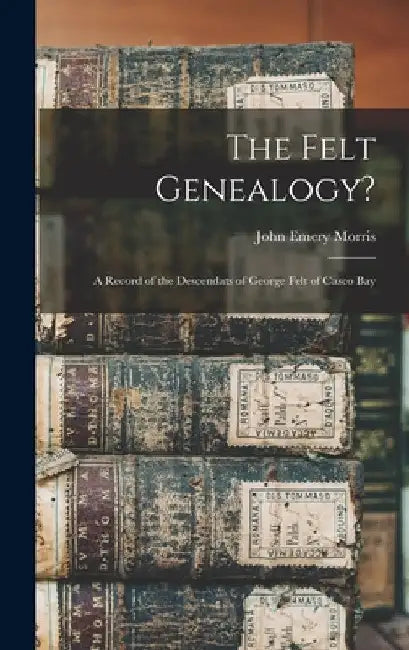 The Felt Genealogy?: A Record of the Descendats of George Felt of Casco Bay by John Emery Morris