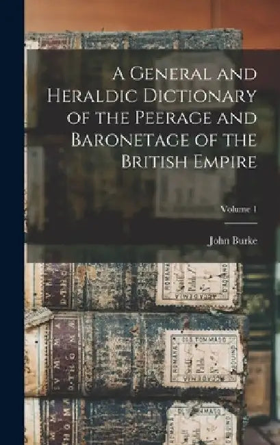 A General and Heraldic Dictionary of the Peerage and Baronetage of the British Empire; Volume 1 by John Burke