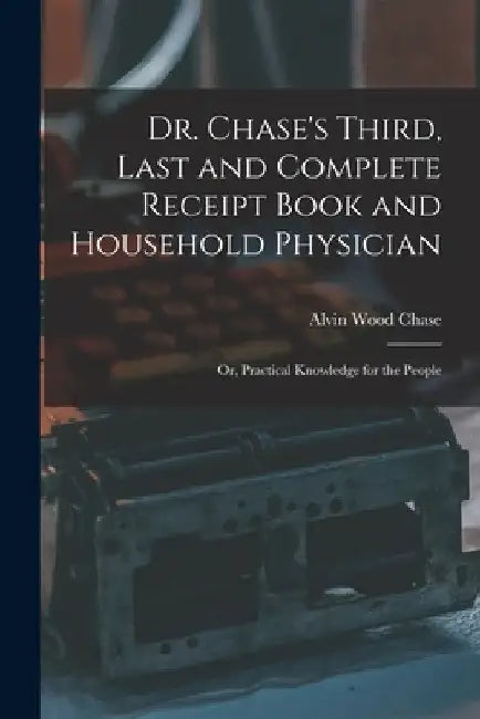 Dr. Chase's Third, Last and Complete Receipt Book and Household Physician: Or, Practical Knowledge for the People by Alvin Wood Chase