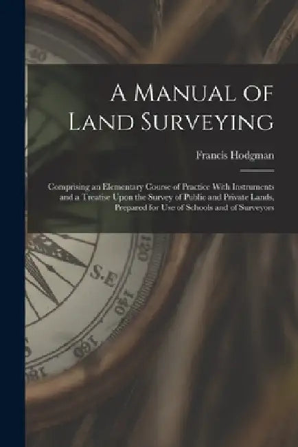 A Manual of Land Surveying: Comprising an Elementary Course of Practice With Instruments and a Treatise Upon the Survey of Public and Private Land by Francis Hodgman