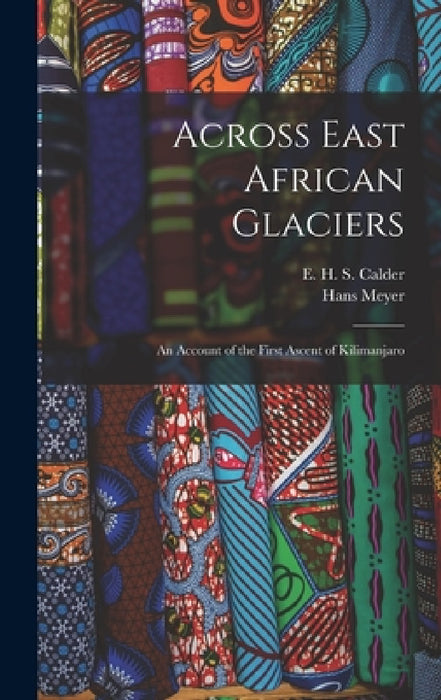 Across East African Glaciers; an Account of the First Ascent of Kilimanjaro by Hans Meyer, E. H. S. Calder