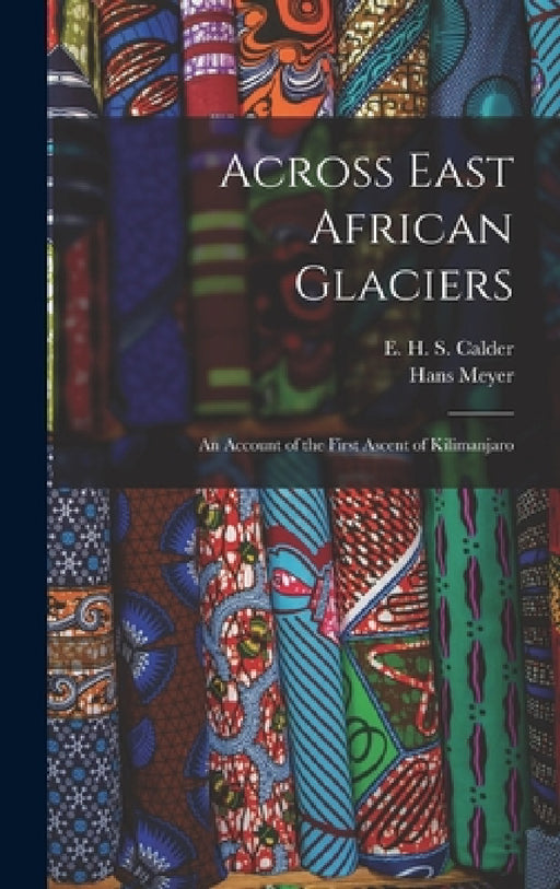 Across East African Glaciers; an Account of the First Ascent of Kilimanjaro by Hans Meyer, E. H. S. Calder