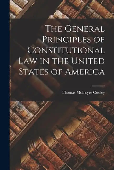 The General Principles of Constitutional Law in the United States of America by Thomas McIntyre Cooley