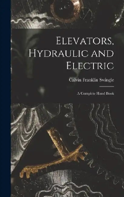 Elevators, Hydraulic and Electric: A Complete Hand Book by Calvin Franklin Swingle