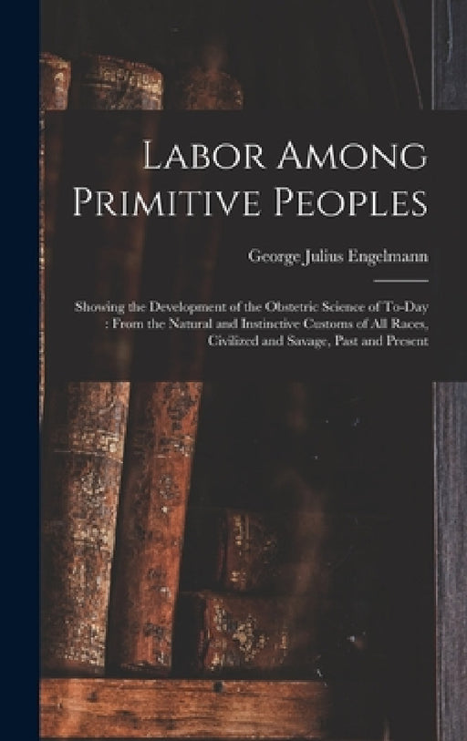 Labor Among Primitive Peoples: Showing the Development of the Obstetric Science of To-Day: From the Natural and Instinctive Customs of All Races, Civ by George Julius Engelmann