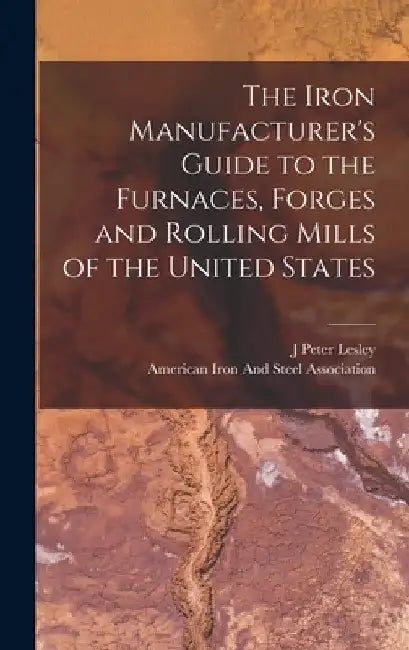The Iron Manufacturer's Guide to the Furnaces, Forges and Rolling Mills of the United States by J. Peter Lesley