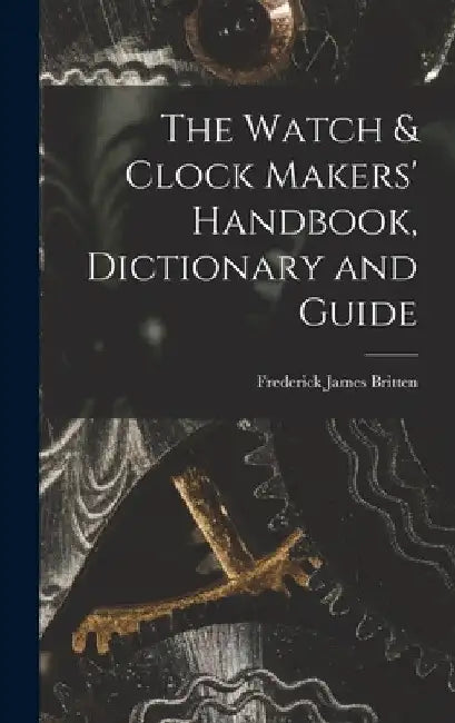 The Watch & Clock Makers' Handbook, Dictionary and Guide by Frederick James Britten