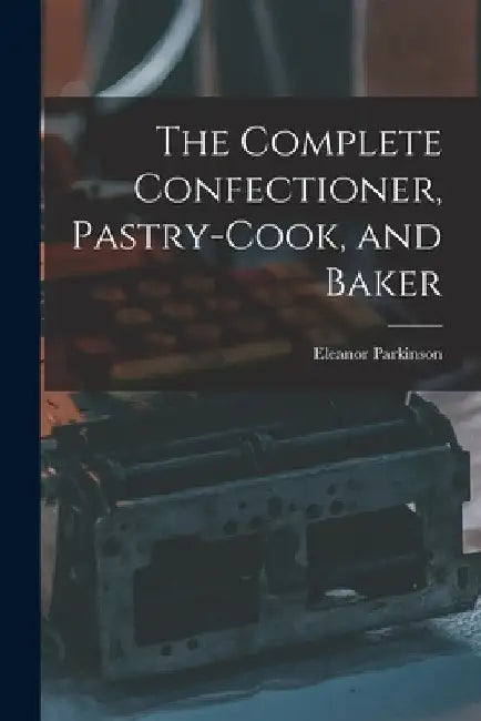 The Complete Confectioner, Pastry-cook, and Baker by Eleanor Parkinson