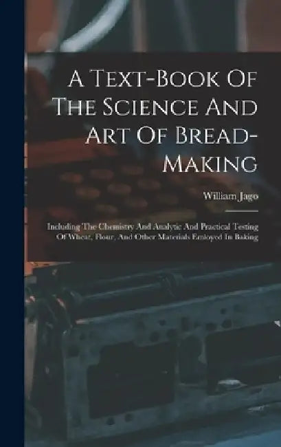A Text-book Of The Science And Art Of Bread-making: Including The Chemistry And Analytic And Practical Testing Of Wheat, Flour, And Other Materials Emloyed In Baking by William Jago