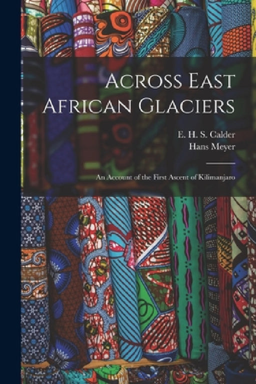Across East African Glaciers; an Account of the First Ascent of Kilimanjaro by Hans Meyer, E. H. S. Calder
