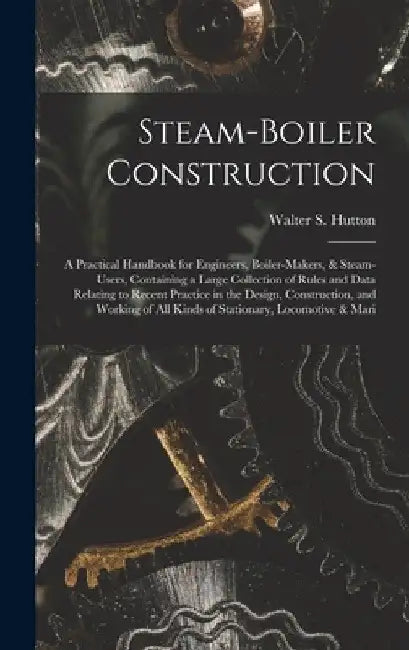 Steam-Boiler Construction: A Practical Handbook for Engineers, Boiler-Makers, & Steam-Users, Containing a Large Collection of Rules and Data Rela by Walter S. Hutton