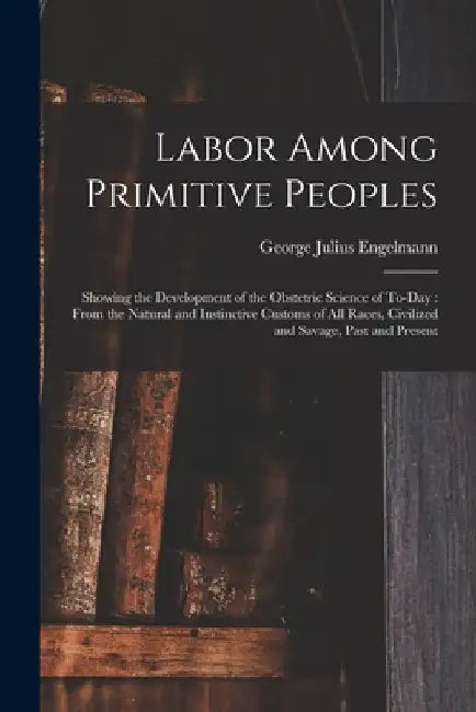 Labor Among Primitive Peoples: Showing the Development of the Obstetric Science of To-Day: From the Natural and Instinctive Customs of All Races, Civ by George Julius Engelmann