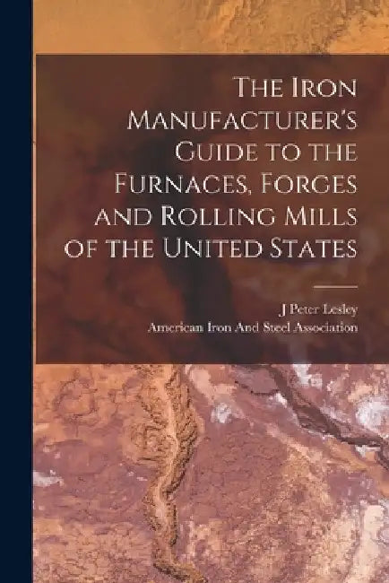 The Iron Manufacturer's Guide to the Furnaces, Forges and Rolling Mills of the United States by J. Peter Lesley