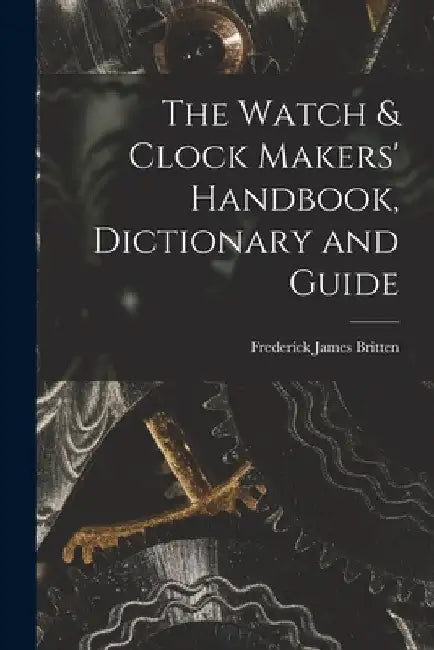 The Watch & Clock Makers' Handbook, Dictionary and Guide by Frederick James Britten