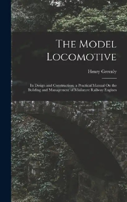 The Model Locomotive: Its Design and Construction; a Practical Manual On the Building and Management of Miniature Railway Engines by Henry Greenly
