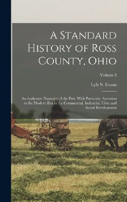 A Standard History of Ross County, Ohio: An Authentic Narrative of the Past, With Particular Attention to the Modern Era in the Commercial, Industrial by Lyle S. Evans
