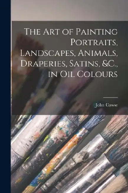 The Art of Painting Portraits, Landscapes, Animals, Draperies, Satins, &C., in Oil Colours by John Cawse