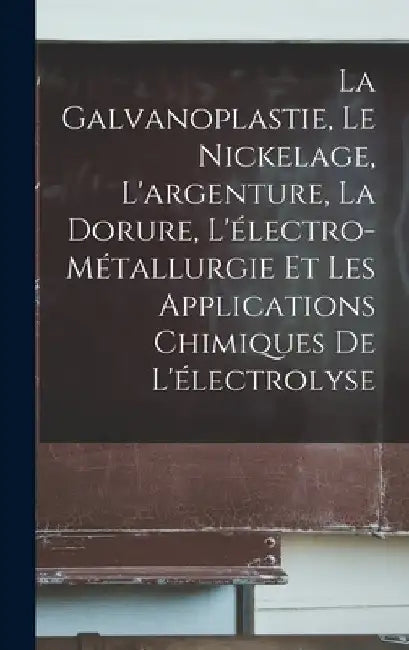 La Galvanoplastie, Le Nickelage, L'argenture, La Dorure, L'électro-Métallurgie Et Les Applications Chimiques De L'électrolyse by Anonymous