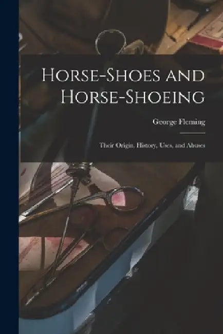 Horse-shoes and Horse-shoeing: Their Origin, History, Uses, and Abuses by George Fleming