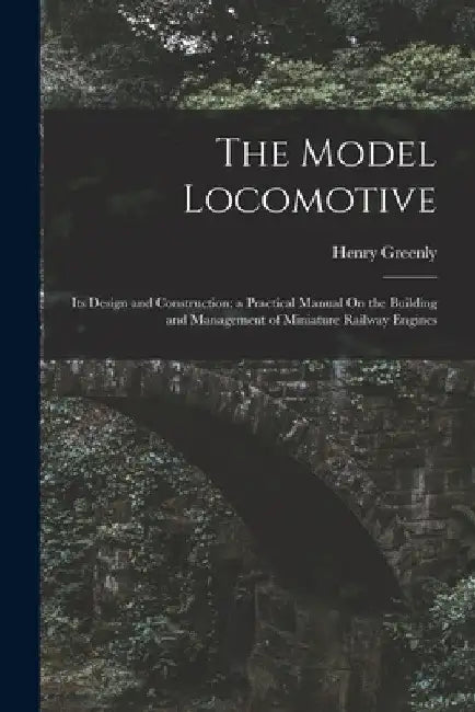 The Model Locomotive: Its Design and Construction; a Practical Manual On the Building and Management of Miniature Railway Engines by Henry Greenly