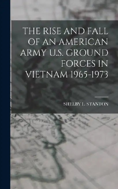 The Rise and Fall of an American Army U.S. Ground Forces in Vietnam 1965-1973 by Shelby L. Stanton