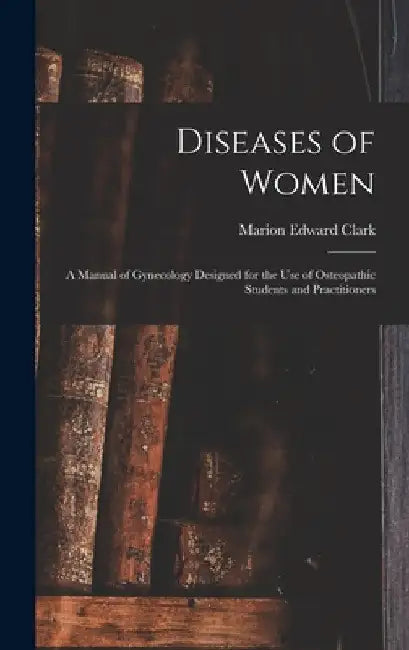 Diseases of Women: A Manual of Gynecology Designed for the use of Osteopathic Students and Practitioners by Marion Edward Clark