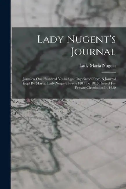 Lady Nugent's Journal: Jamaica One Hundred Years Ago: Reprinted From A Journal Kept By Maria, Lady Nugent, From 1801 To 1815, Issued For Priv by Lady Maria Nugent