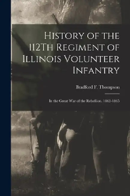 History of the 112Th Regiment of Illinois Volunteer Infantry: In the Great War of the Rebellion. 1862-1865 by Bradford F. Thompson