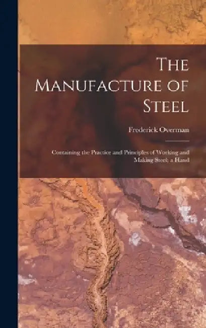 The Manufacture of Steel; Containing the Practice and Principles of Working and Making Steel; a Hand by Frederick Overman