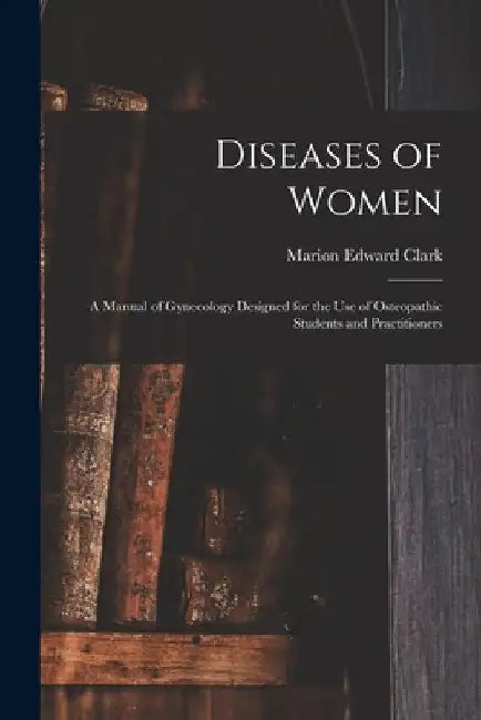 Diseases of Women: A Manual of Gynecology Designed for the use of Osteopathic Students and Practitioners by Marion Edward Clark