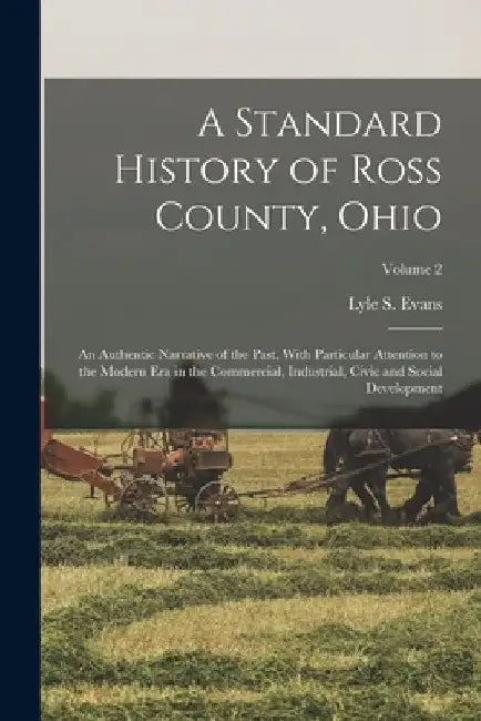 A Standard History of Ross County, Ohio: An Authentic Narrative of the Past, With Particular Attention to the Modern Era in the Commercial, Industrial by Lyle S. Evans