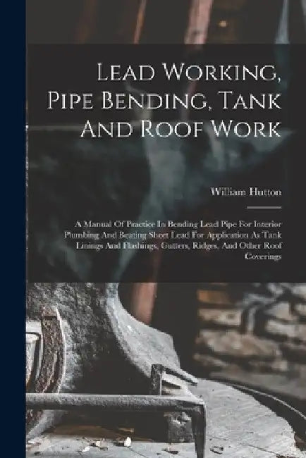 Lead Working, Pipe Bending, Tank And Roof Work; A Manual Of Practice In Bending Lead Pipe For Interior Plumbing And Beating Sheet Lead For Application by William B. 1877 Hutton