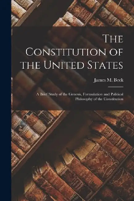 The Constitution of the United States: A Brief Study of the Genesis, Formulation and Political Philosophy of the Constitution by James M. Beck
