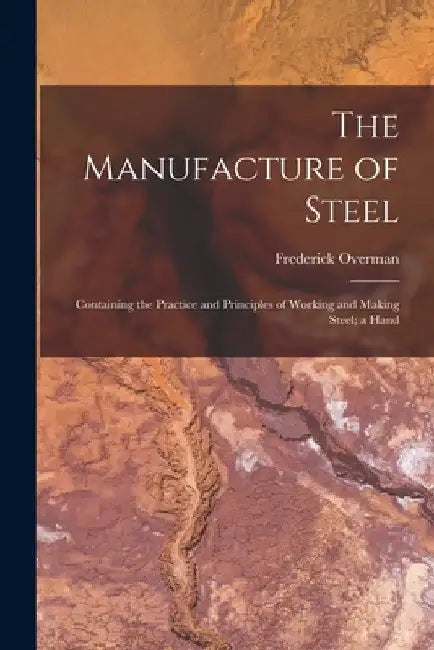 The Manufacture of Steel; Containing the Practice and Principles of Working and Making Steel; a Hand by Frederick Overman