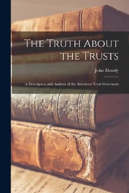 The Truth About the Trusts: A Description and Analysis of the American Trust Movement by John Moody