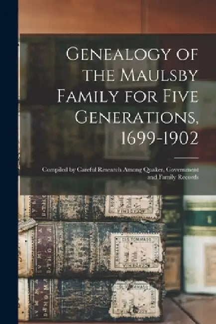 Genealogy of the Maulsby Family for Five Generations, 1699-1902: Compiled by Careful Research Among Quaker, Government and Family Records by Anonymous