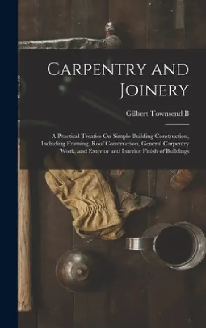 Carpentry and Joinery: A Practical Treatise On Simple Building Construction, Including Framing, Roof Construction, General Carpentry Work, an by Gilbert Townsend B. 1880