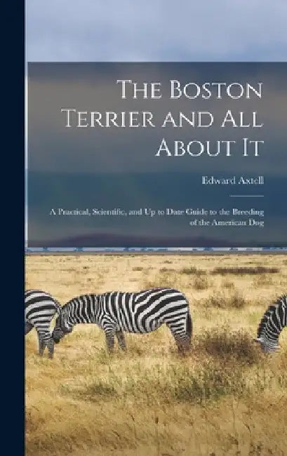 The Boston Terrier and All About It: A Practical, Scientific, and Up to Date Guide to the Breeding of the American Dog by Edward Axtell