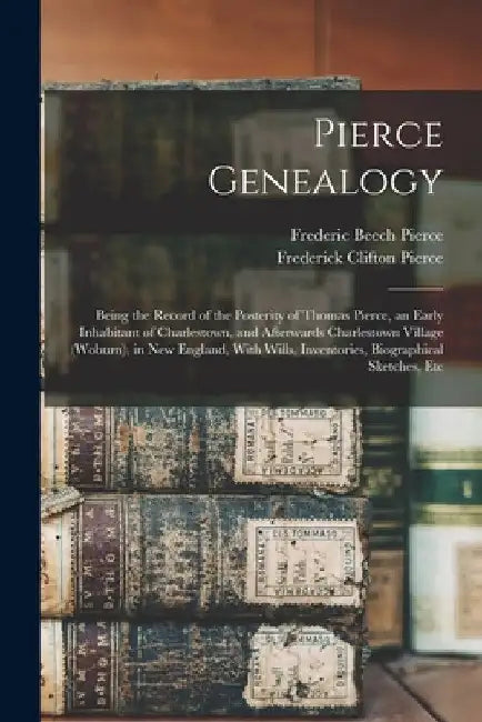 Pierce Genealogy: Being the Record of the Posterity of Thomas Pierce, an Early Inhabitant of Charlestown, and Afterwards Charlestown Vil by Frederic Beech Pierce