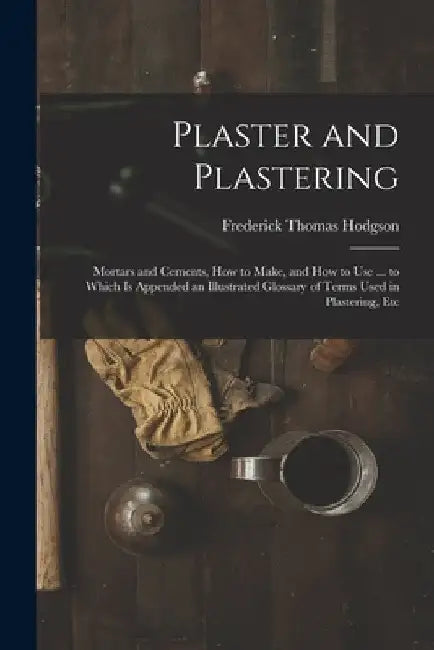 Plaster and Plastering: Mortars and Cements, How to Make, and How to Use ... to Which Is Appended an Illustrated Glossary of Terms Used in Pla by Frederick Thomas Hodgson