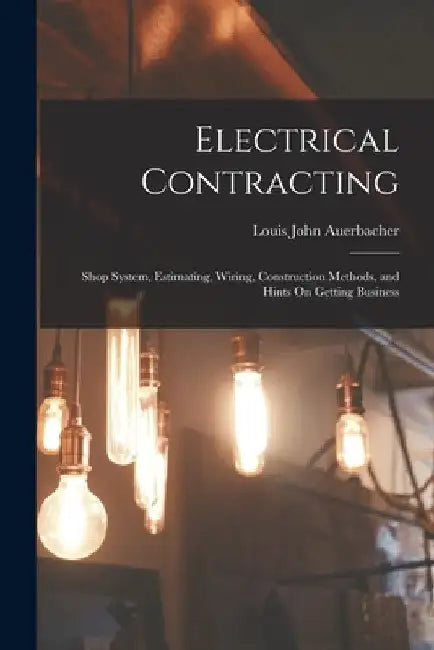 Electrical Contracting: Shop System, Estimating, Wiring, Construction Methods, and Hints On Getting Business by Louis John Auerbacher
