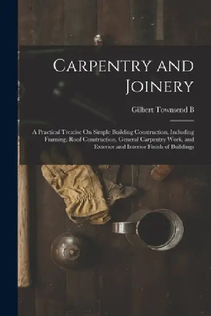 Carpentry and Joinery: A Practical Treatise On Simple Building Construction, Including Framing, Roof Construction, General Carpentry Work, an by Gilbert Townsend B. 1880