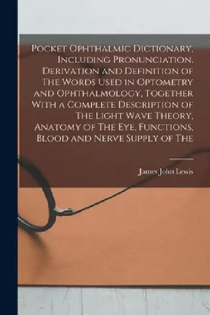 Pocket Ophthalmic Dictionary, Including Pronunciation, Derivation and Definition of The Words Used in Optometry and Ophthalmology, Together With a Com by James John Lewis