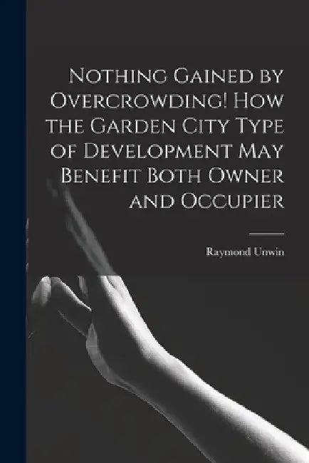 Nothing Gained by Overcrowding! How the Garden City Type of Development may Benefit Both Owner and Occupier by Raymond Unwin