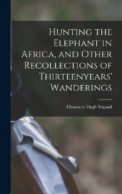 Hunting the Elephant in Africa, and Other Recollections of Thirteenyears' Wanderings by Chauncey Hugh Stigand