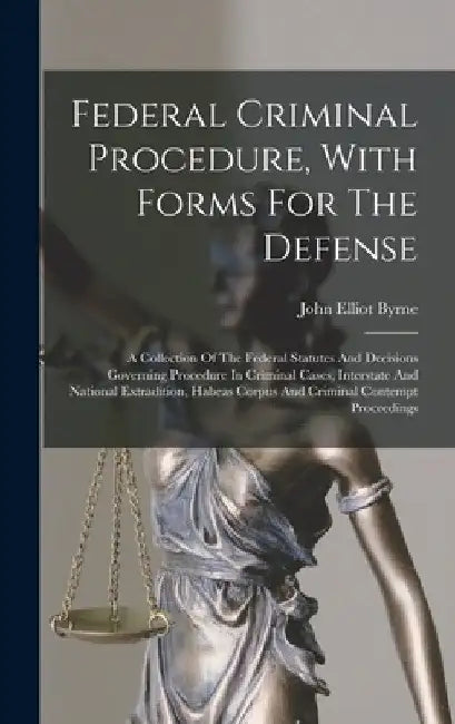 Federal Criminal Procedure, With Forms For The Defense: A Collection Of The Federal Statutes And Decisions Governing Procedure In Criminal Cases, Inte by John Elliot Byrne