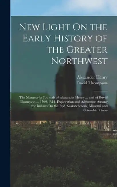 New Light On the Early History of the Greater Northwest: The Manuscript Journals of Alexander Henry ... and of David Thompson ... 1799-1814. Explorati by Alexander Henry