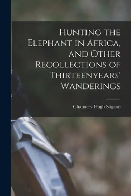 Hunting the Elephant in Africa, and Other Recollections of Thirteenyears' Wanderings by Chauncey Hugh Stigand