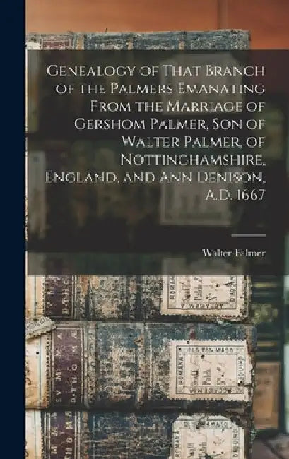 Genealogy of That Branch of the Palmers Emanating From the Marriage of Gershom Palmer, son of Walter Palmer, of Nottinghamshire, England, and Ann Deni by Walter B. 1824 Palmer