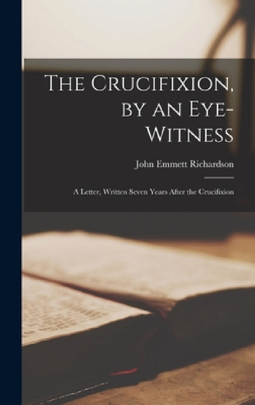 The Crucifixion, by an Eye-witness: A Letter, Written Seven Years After the Crucifixion by John Emmett Richardson